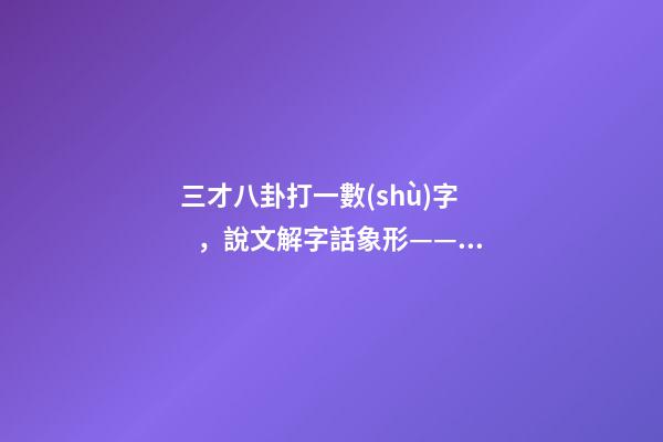三才八卦打一數(shù)字，說文解字話象形——三才-第1張-觀點(diǎn)-玄機(jī)派